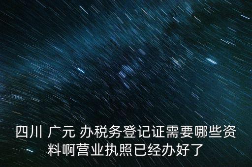 四川 廣元 辦稅務登記證需要哪些資料啊營業(yè)執(zhí)照已經辦好了