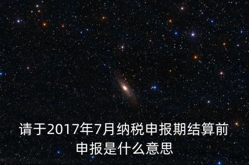 請(qǐng)于2017年7月納稅申報(bào)期結(jié)算前申報(bào)是什么意思