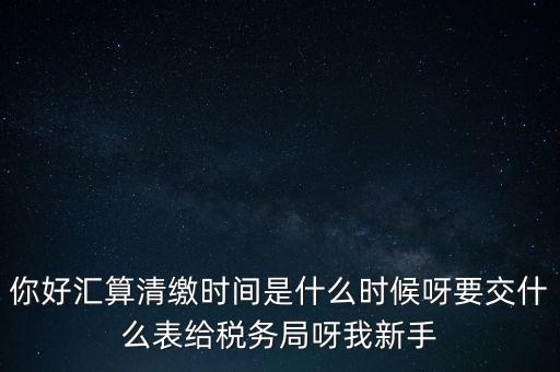 匯算清繳到什么時候，你好匯算清繳時間是什么時候呀要交什么表給稅務(wù)局呀我新手