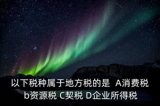 以下稅種屬于地方稅的是  A消費稅 b資源稅 C契稅 D企業(yè)所得稅