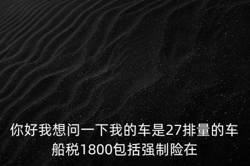 為什么車船稅要1800元，你好我想問一下我的車是27排量的車船稅1800包括強制險在