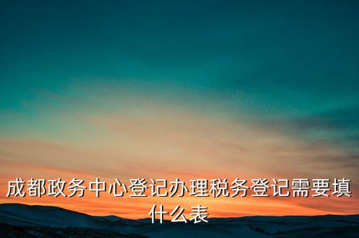 稅務(wù)登記需要什么表，成都政務(wù)中心登記辦理稅務(wù)登記需要填什么表