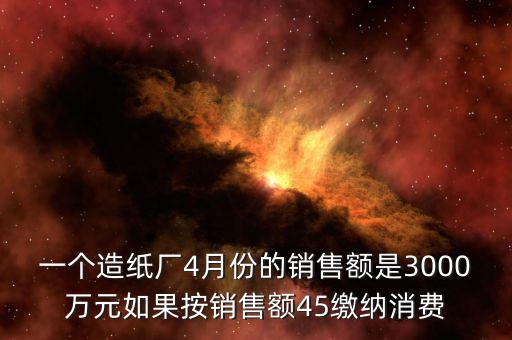 一個(gè)造紙廠4月份的銷售額是3000萬元如果按銷售額45繳納消費(fèi)