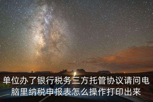 單位辦了銀行稅務三方托管協議請問電腦里納稅申報表怎么操作打印出來