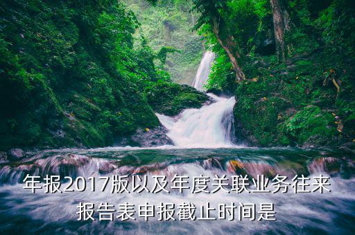 年報2017版以及年度關(guān)聯(lián)業(yè)務(wù)往來報告表申報截止時間是