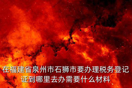 在福建省泉州市石獅市要辦理稅務(wù)登記證到哪里去辦需要什么材料