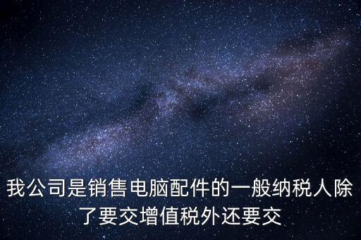 銷售企業(yè)交什么稅，我公司是銷售電腦配件的一般納稅人除了要交增值稅外還要交