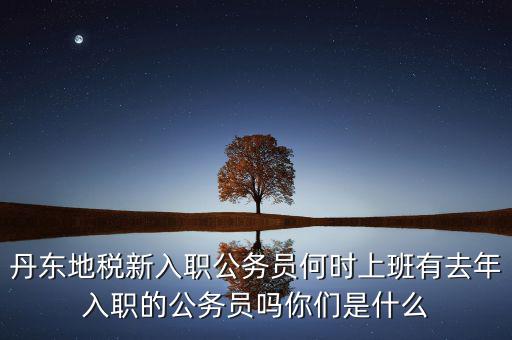 丹東國稅什么時候報道，丹東地稅新入職公務員何時上班有去年入職的公務員嗎你們是什么