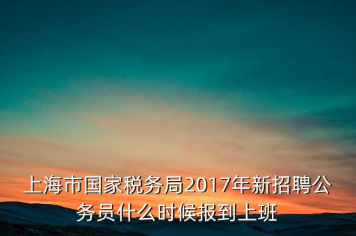 上海市國家稅務局2017年新招聘公務員什么時候報到上班