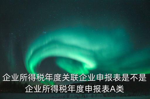 企業(yè)所得稅年度關(guān)聯(lián)企業(yè)申報表是不是企業(yè)所得稅年度申報表A類