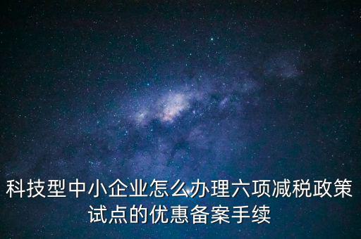 六項減稅政策是什么，科技型中小企業(yè)怎么辦理六項減稅政策試點的優(yōu)惠備案手續(xù)