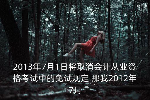 2013年7月1日將取消會計從業(yè)資格考試中的免試規(guī)定 那我2012年7月