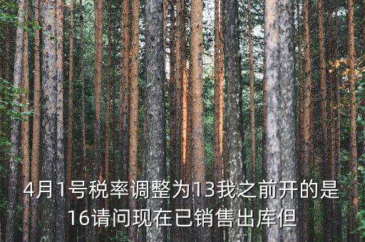 13稅率調(diào)整什么時(shí)候，4月1號稅率調(diào)整為13我之前開的是16請問現(xiàn)在已銷售出庫但