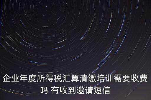 企業(yè)年度所得稅匯算清繳培訓(xùn)需要收費(fèi)嗎 有收到邀請短信