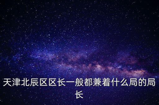 天津北辰區(qū)區(qū)長(zhǎng)一般都兼著什么局的局長(zhǎng)