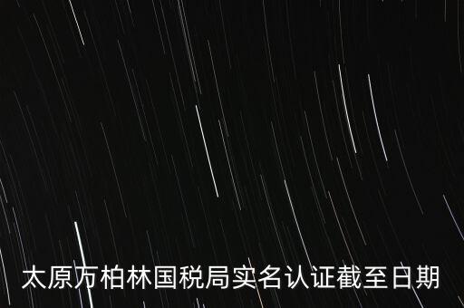 山西實名制辦稅什么時候開始，太原萬柏林國稅局實名認證截至日期