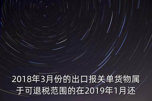 2018年3月份都報什么稅，2018年3月份的出口報關(guān)單貨物屬于可退稅范圍的在2019年1月還