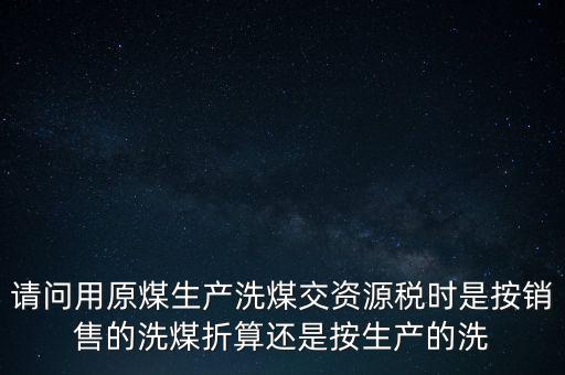 洗選煤折算率如何計算，請問用原煤生產(chǎn)洗煤交資源稅時是按銷售的洗煤折算還是按生產(chǎn)的洗