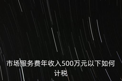 小規(guī)模500萬如何計算方法，市場服務(wù)費年收入500萬元以下如何計稅