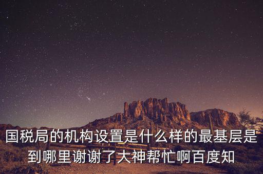 國稅局的機構(gòu)設置是什么樣的最基層是到哪里謝謝了大神幫忙啊百度知