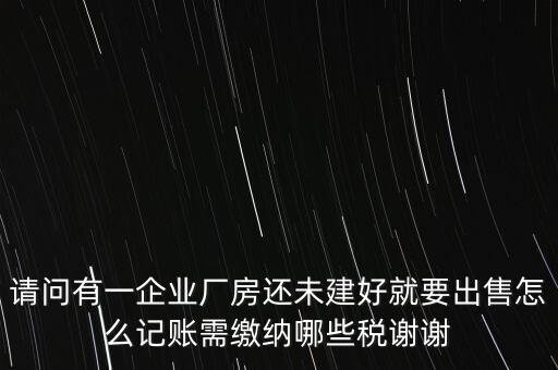 請問有一企業(yè)廠房還未建好就要出售怎么記賬需繳納哪些稅謝謝