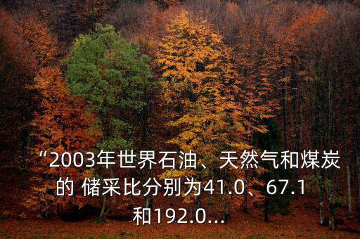 “2003年世界石油、天然氣和煤炭的 儲采比分別為41.0、67.1和192.0...