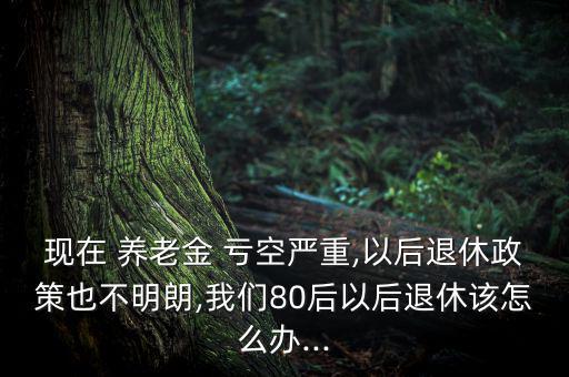 現(xiàn)在 養(yǎng)老金 虧空嚴(yán)重,以后退休政策也不明朗,我們80后以后退休該怎么辦...