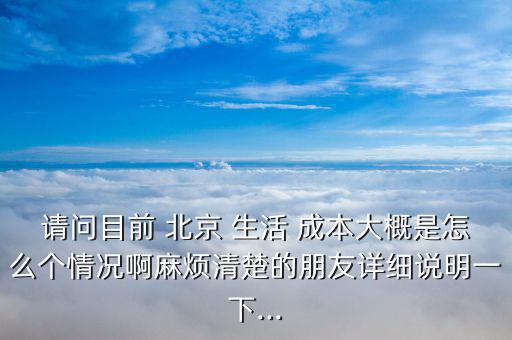 請問目前 北京 生活 成本大概是怎么個情況啊麻煩清楚的朋友詳細說明一下...