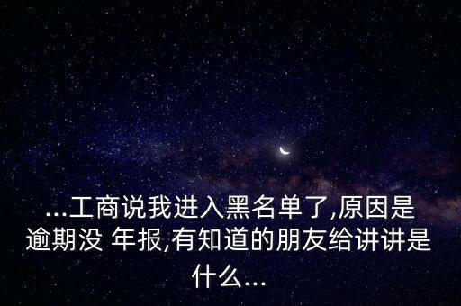 ...工商說我進入黑名單了,原因是逾期沒 年報,有知道的朋友給講講是什么...