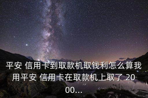 平安 信用卡到取款機取錢利怎么算我用平安 信用卡在取款機上取了 2000...