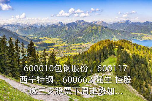 600010包鋼股份、600117西寧特鋼、600662 強(qiáng)生 控股這三支股票下周走勢(shì)如...