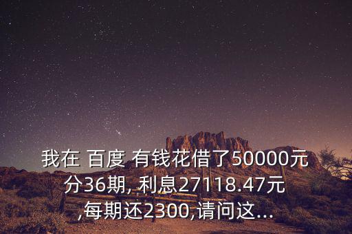 我在 百度 有錢花借了50000元分36期, 利息27118.47元,每期還2300,請(qǐng)問這...