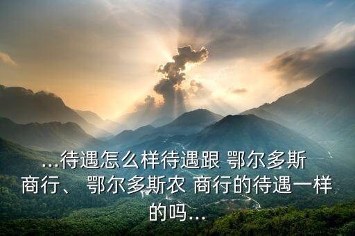 ...待遇怎么樣待遇跟 鄂爾多斯 商行、 鄂爾多斯農(nóng) 商行的待遇一樣的嗎...