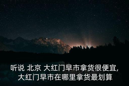 聽(tīng)說(shuō) 北京 大紅門(mén)早市拿貨很便宜, 大紅門(mén)早市在哪里拿貨最劃算