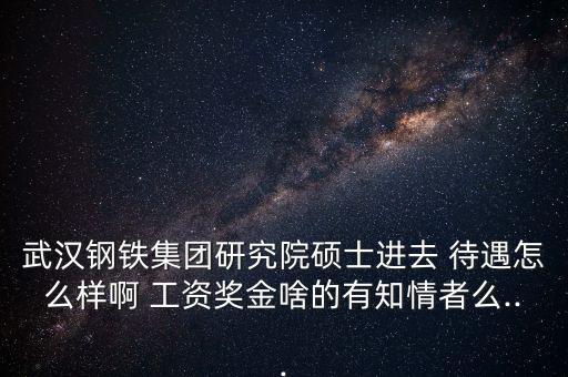 武漢鋼鐵集團研究院碩士進(jìn)去 待遇怎么樣啊 工資獎金啥的有知情者么...