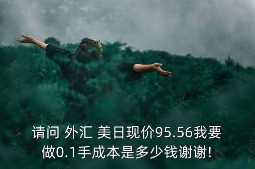 請(qǐng)問(wèn) 外匯 美日現(xiàn)價(jià)95.56我要做0.1手成本是多少錢(qián)謝謝!