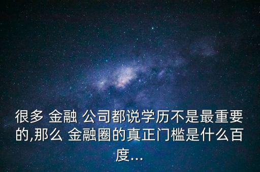 很多 金融 公司都說學歷不是最重要的,那么 金融圈的真正門檻是什么百度...