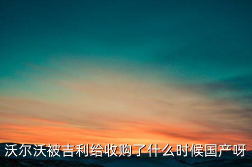 長(zhǎng)安沃爾沃什么時(shí)候合資到期，沃爾沃被吉利給收購(gòu)了什么時(shí)候國(guó)產(chǎn)呀