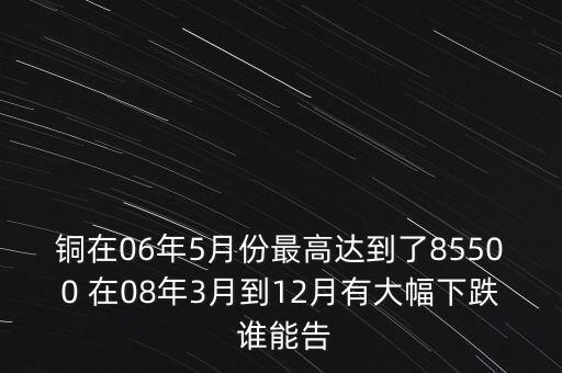 銅在06年5月份最高達(dá)到了85500 在08年3月到12月有大幅下跌 誰(shuí)能告