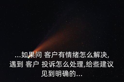 ...如果問(wèn) 客戶有情緒怎么解決,遇到 客戶 投訴怎么處理,給些建議見到明確的...