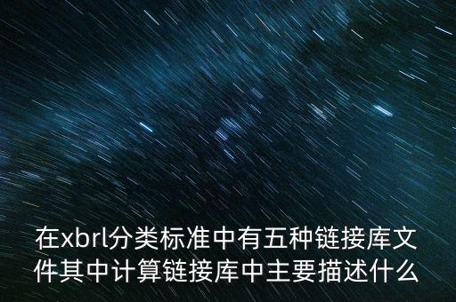 xbrl實例文檔是什么，在xbrl分類標準中有五種鏈接庫文件其中計算鏈接庫中主要描述什么