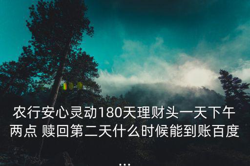 農(nóng)行安心靈動180天理財頭一天下午兩點 贖回第二天什么時候能到賬百度...