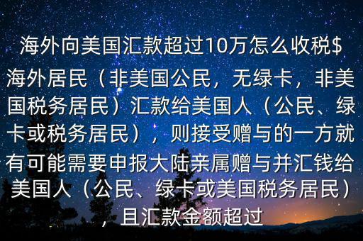 海外向美國(guó)匯款超過(guò)10萬(wàn)怎么收稅$海外居民（非美國(guó)公民，無(wú)綠卡，非美國(guó)稅務(wù)居民）匯款給美國(guó)人（公民、綠卡或稅務(wù)居民），則接受贈(zèng)與的一方就有可能需要申報(bào)大陸親屬贈(zèng)與并匯錢給美國(guó)人（公民、綠卡或美國(guó)稅務(wù)居民），且匯款金額超過(guò)