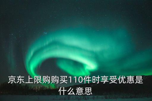 京東禮品購是什么意思，京東上限購購買110件時享受優(yōu)惠是什么意思