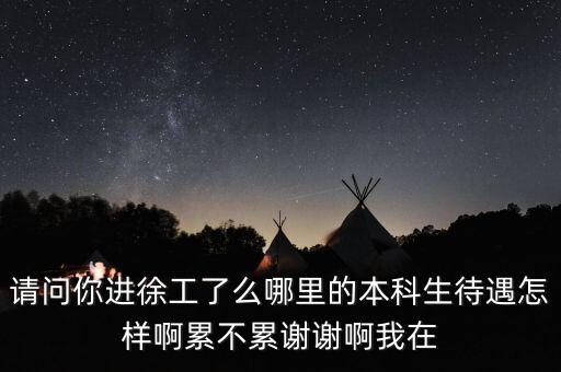 請問你進徐工了么哪里的本科生待遇怎樣啊累不累謝謝啊我在