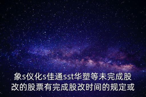 s佳通什么時候股改，象s儀化s佳通sst華塑等未完成股改的股票有完成股改時間的規(guī)定或