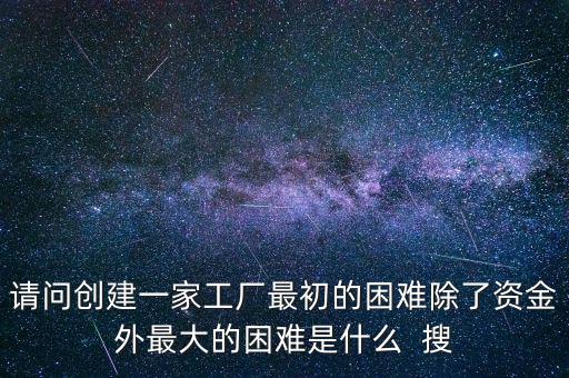 請問創(chuàng)建一家工廠最初的困難除了資金外最大的困難是什么  搜