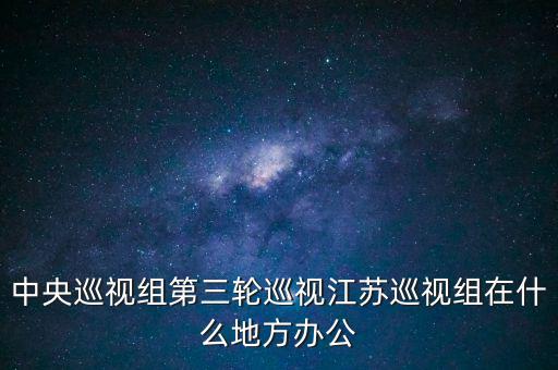 中央巡視組第三輪巡視江蘇巡視組在什么地方辦公