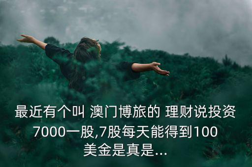 最近有個叫 澳門博旅的 理財說投資7000一股,7股每天能得到100美金是真是...