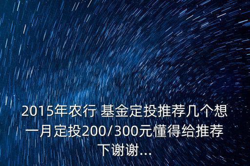 2015年農(nóng)行 基金定投推薦幾個想一月定投200/300元懂得給推薦下謝謝...